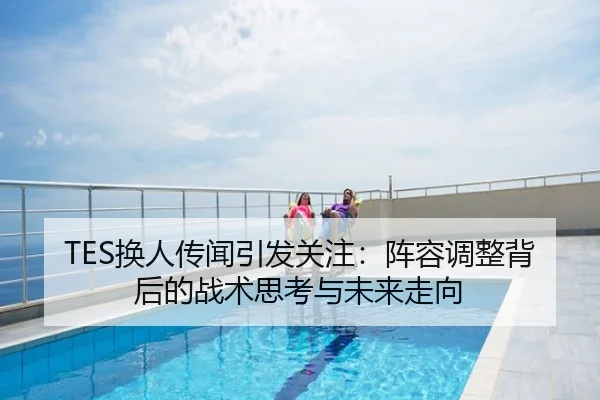 TES换人传闻引发关注：阵容调整背后的战术思考与未来走向