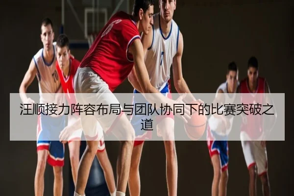 汪顺接力阵容布局与团队协同下的比赛突破之道