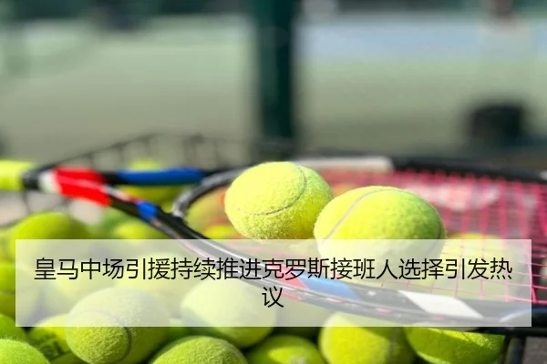 皇马中场引援持续推进克罗斯接班人选择引发热议