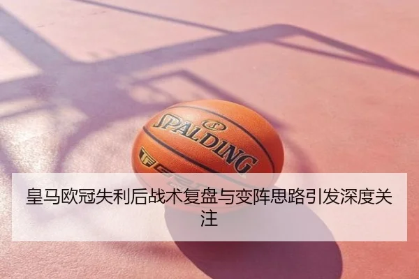 皇马欧冠失利后战术复盘与变阵思路引发深度关注