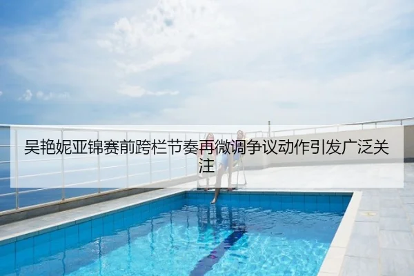 吴艳妮亚锦赛前跨栏节奏再微调争议动作引发广泛关注