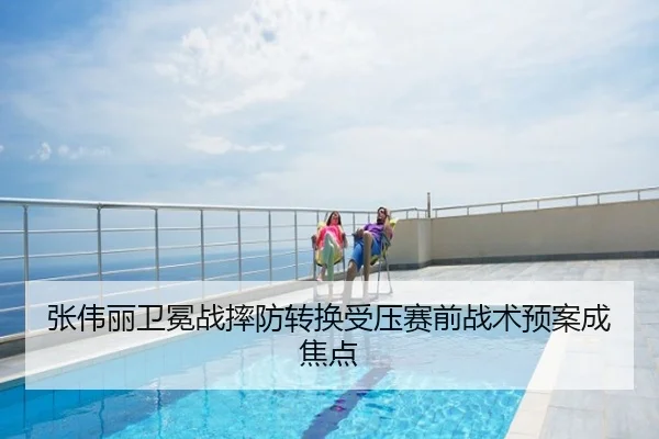 张伟丽卫冕战摔防转换受压赛前战术预案成焦点